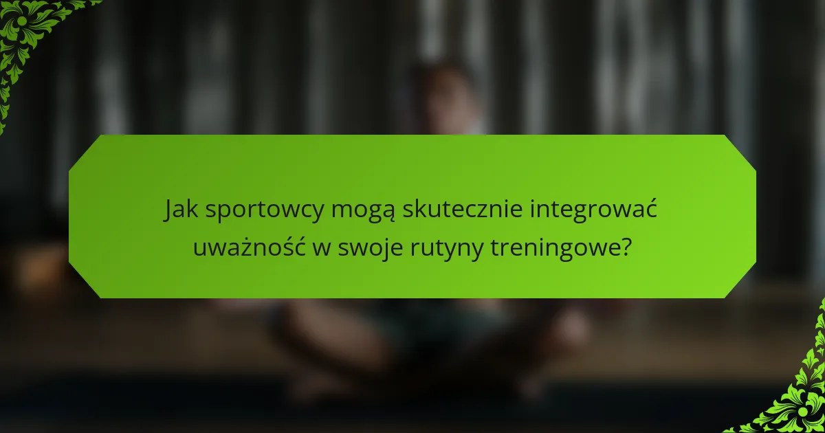 Jak sportowcy mogą skutecznie integrować uważność w swoje rutyny treningowe?