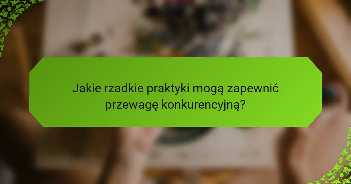Jakie rzadkie praktyki mogą zapewnić przewagę konkurencyjną?