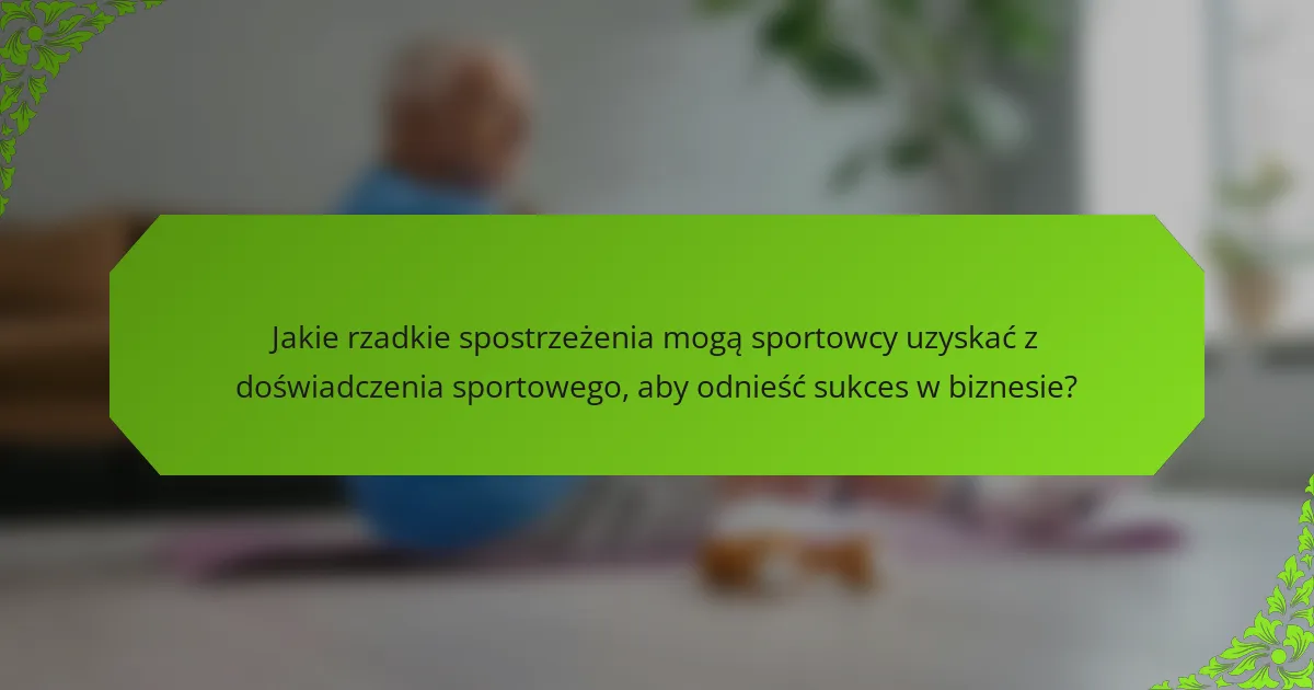 Jakie rzadkie spostrzeżenia mogą sportowcy uzyskać z doświadczenia sportowego, aby odnieść sukces w biznesie?
