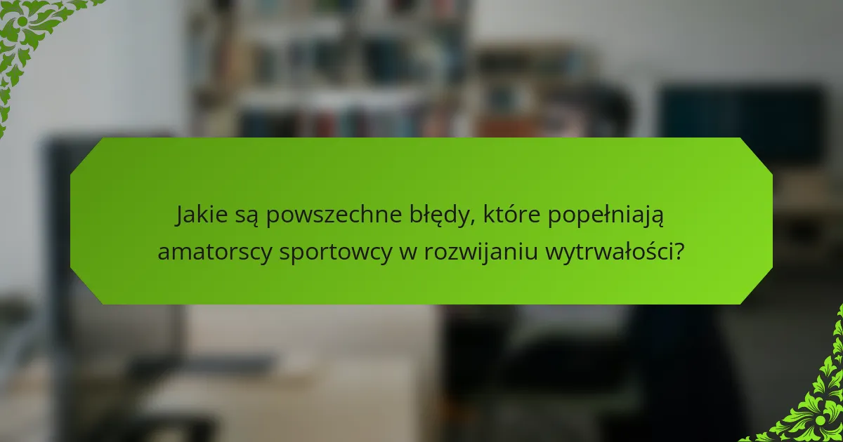 Jakie są powszechne błędy, które popełniają amatorscy sportowcy w rozwijaniu wytrwałości?