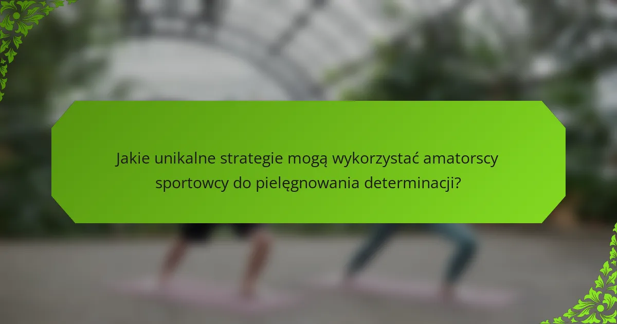 Jakie unikalne strategie mogą wykorzystać amatorscy sportowcy do pielęgnowania determinacji?